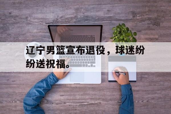 乐鱼体育-辽宁男篮宣布退役，球迷纷纷送祝福。
