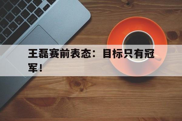 乐鱼体育-王磊赛前表态：目标只有冠军！