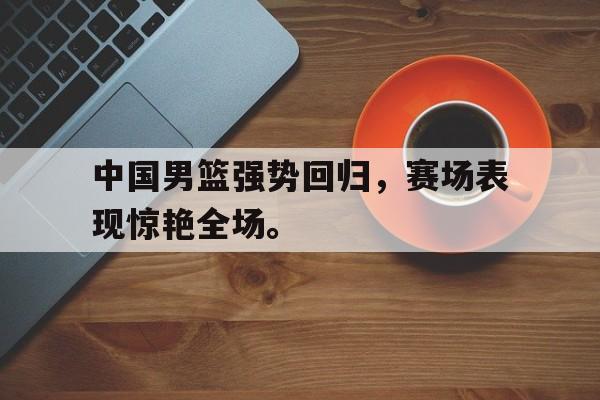 乐鱼官方网站-中国男篮强势回归，赛场表现惊艳全场。