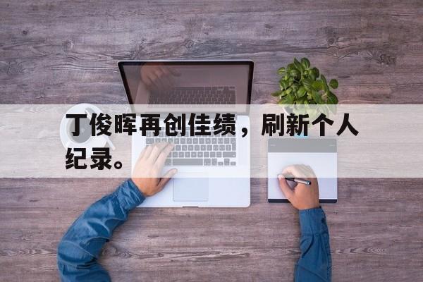 乐鱼app-丁俊晖再创佳绩，刷新个人纪录。