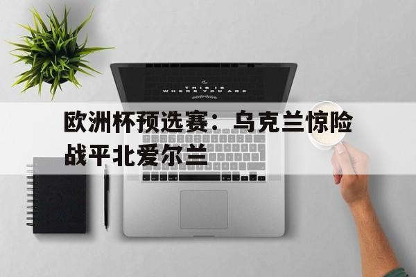 乐鱼官方网站-欧洲杯预选赛：乌克兰惊险战平北爱尔兰