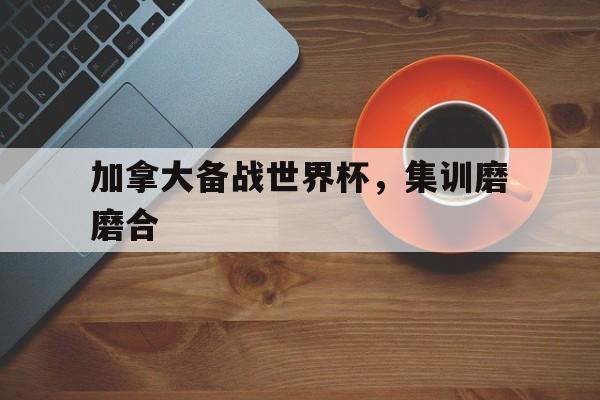 乐鱼app-加拿大备战世界杯，集训磨磨合