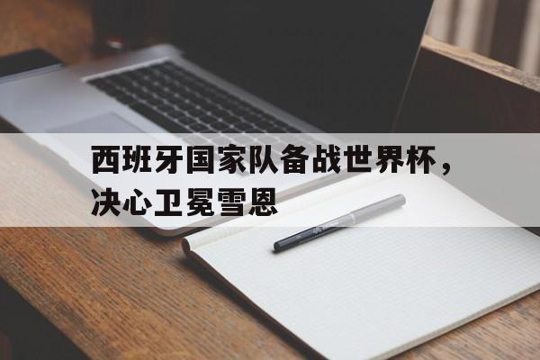 乐鱼体育-西班牙国家队备战世界杯，决心卫冕雪恩