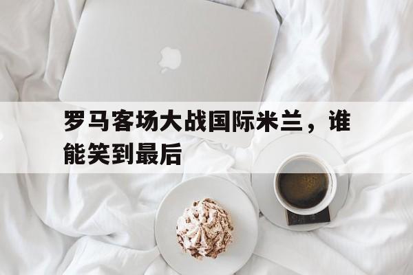 乐鱼app-罗马客场大战国际米兰，谁能笑到最后
