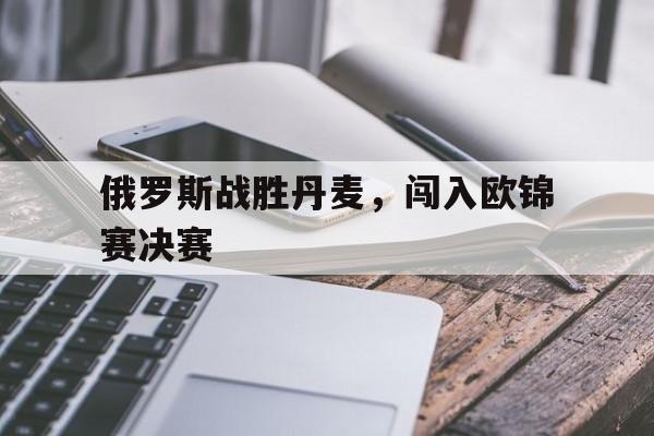 乐鱼app-俄罗斯战胜丹麦，闯入欧锦赛决赛