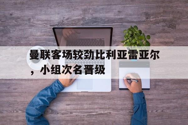 乐鱼体育官网-曼联客场较劲比利亚雷亚尔，小组次名晋级