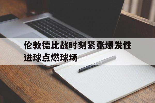 乐鱼体育官网-伦敦德比战时刻紧张爆发性进球点燃球场
