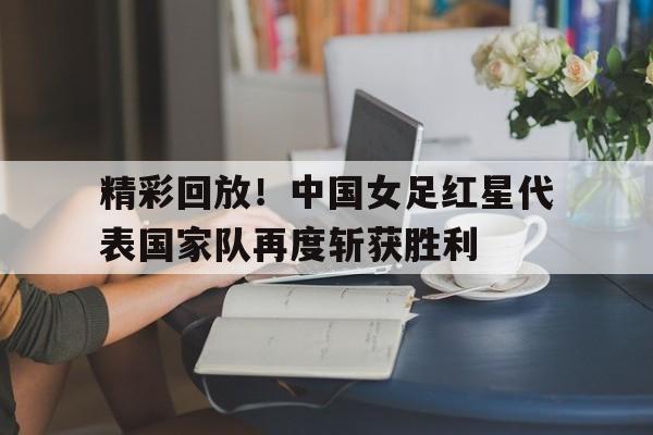 乐鱼体育-精彩回放！中国女足红星代表国家队再度斩获胜利