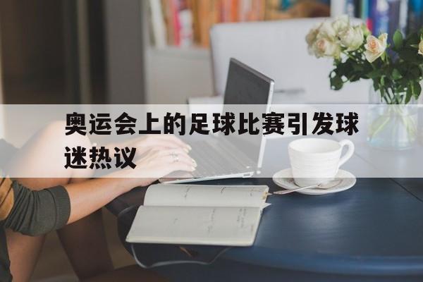 乐鱼官方网站-奥运会上的足球比赛引发球迷热议