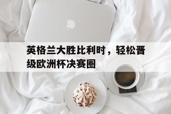 乐鱼体育-英格兰大胜比利时，轻松晋级欧洲杯决赛圈