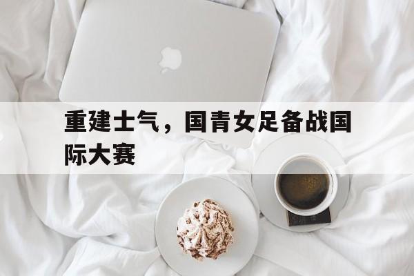 乐鱼体育官网-重建士气，国青女足备战国际大赛