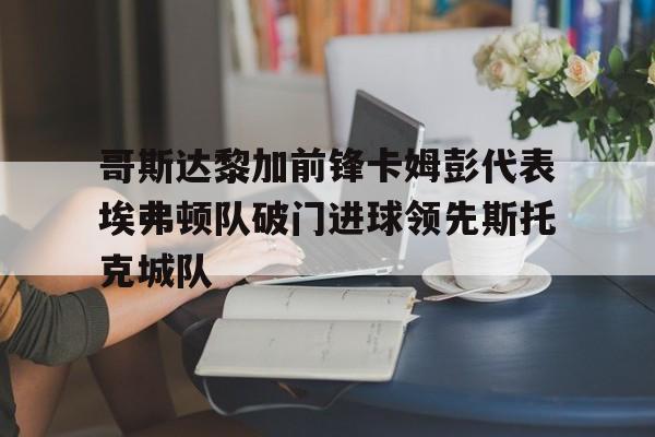 乐鱼官方网站-哥斯达黎加前锋卡姆彭代表埃弗顿队破门进球领先斯托克城队