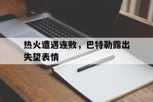乐鱼体育-热火遭遇连败，巴特勒露出失望表情