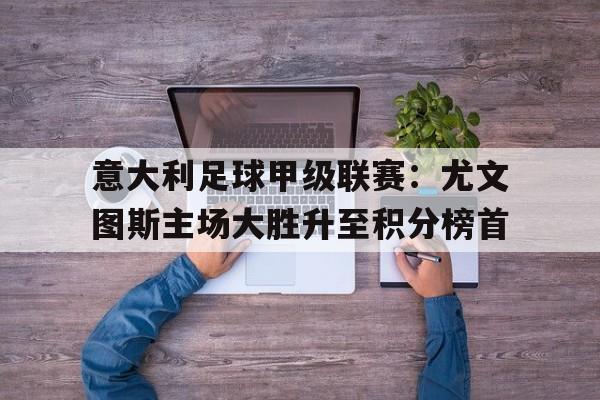 乐鱼官方网站-意大利足球甲级联赛：尤文图斯主场大胜升至积分榜首