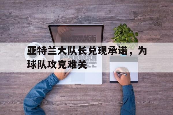 乐鱼体育官网-亚特兰大队长兑现承诺，为球队攻克难关