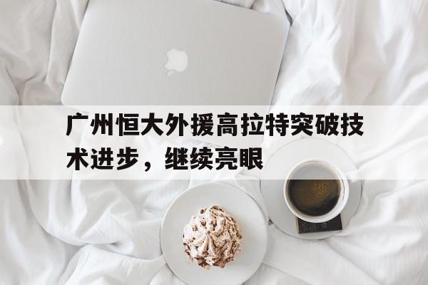乐鱼app-广州恒大外援高拉特突破技术进步，继续亮眼