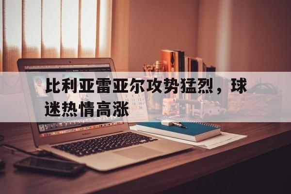 乐鱼app-比利亚雷亚尔攻势猛烈，球迷热情高涨