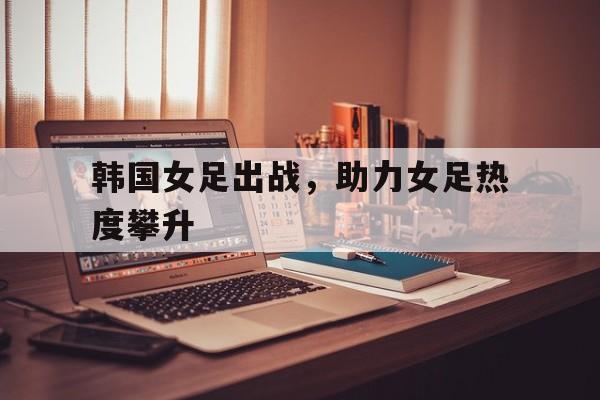 乐鱼app-韩国女足出战，助力女足热度攀升